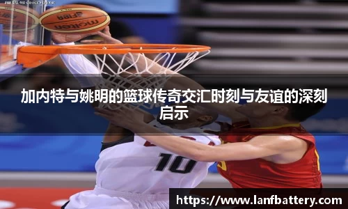 加内特与姚明的篮球传奇交汇时刻与友谊的深刻启示
